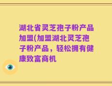湖北省灵芝孢子粉产品加盟(加盟湖北灵芝孢子粉产品，轻松拥有健康致富商机