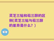 灵芝三贴和萜三醇的区别(灵芝三贴与萜三醇的差异是什么？)