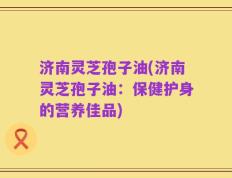 济南灵芝孢子油(济南灵芝孢子油：保健护身的营养佳品)