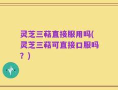 灵芝三萜直接服用吗(灵芝三萜可直接口服吗？)