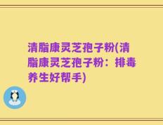 清脂康灵芝孢子粉(清脂康灵芝孢子粉：排毒养生好帮手)