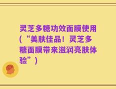 灵芝多糖功效面膜使用(“美肤佳品！灵芝多糖面膜带来滋润亮肤体验”)