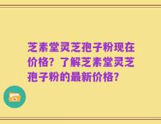 芝素堂灵芝孢子粉现在价格？了解芝素堂灵芝孢子粉的最新价格？