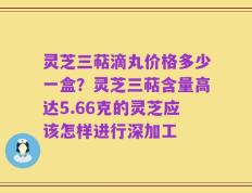 灵芝三萜滴丸价格多少一盒？灵芝三萜含量高达5.66克的灵芝应该怎样进行深加工