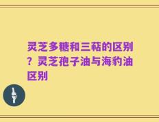灵芝多糖和三萜的区别？灵芝孢子油与海豹油区别