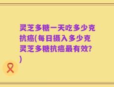 灵芝多糖一天吃多少克抗癌(每日摄入多少克灵芝多糖抗癌最有效？)