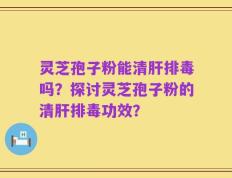 灵芝孢子粉能清肝排毒吗？探讨灵芝孢子粉的清肝排毒功效？