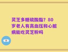 灵芝多糖硫酸酯？80岁老人有高血压和心脏病能吃灵芝粉吗