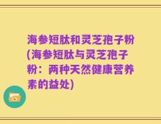 海参短肽和灵芝孢子粉(海参短肽与灵芝孢子粉：两种天然健康营养素的益处)