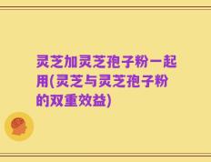 灵芝加灵芝孢子粉一起用(灵芝与灵芝孢子粉的双重效益)