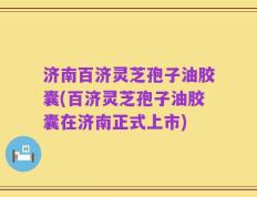 济南百济灵芝孢子油胶囊(百济灵芝孢子油胶囊在济南正式上市)