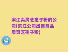 滨江卖灵芝孢子粉的公司(滨江公司出售高品质灵芝孢子粉)