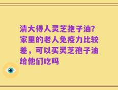 清大得人灵芝孢子油？家里的老人免疫力比较差，可以买灵芝孢子油给他们吃吗