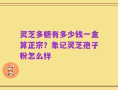 灵芝多糖有多少钱一盒算正宗？象记灵芝孢子粉怎么样