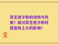 灵芝孢子粉的功效与作用？探讨灵芝孢子粉对感冒和上火的影响？