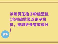 滨州灵芝孢子粉破壁机(滨州破壁灵芝孢子粉机，提取更多有效成分)
