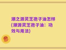 潮之源灵芝孢子油怎样(潮源灵芝孢子油：功效与用法)
