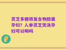 灵芝多糖铁复合物胶囊孕妇？人参灵芝煲汤孕妇可以喝吗