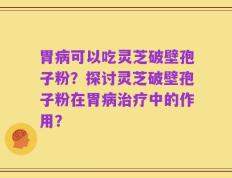 胃病可以吃灵芝破壁孢子粉？探讨灵芝破壁孢子粉在胃病治疗中的作用？
