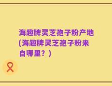 海趣牌灵芝孢子粉产地(海趣牌灵芝孢子粉来自哪里？)