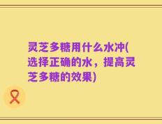 灵芝多糖用什么水冲(选择正确的水，提高灵芝多糖的效果)