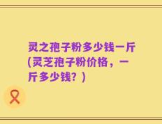 灵之孢子粉多少钱一斤(灵芝孢子粉价格，一斤多少钱？)