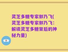 灵芝多糖专家郭乃飞(灵芝多糖专家郭乃飞：解读灵芝多糖背后的神秘力量)