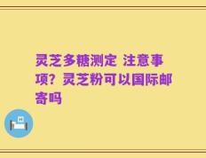 灵芝多糖测定 注意事项？灵芝粉可以国际邮寄吗