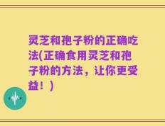 灵芝和孢子粉的正确吃法(正确食用灵芝和孢子粉的方法，让你更受益！)