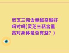 灵芝三萜含量越高越好吗对吗(灵芝三萜含量高对身体是否有益？)