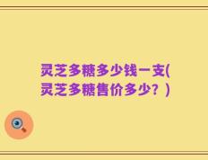 灵芝多糖多少钱一支(灵芝多糖售价多少？)
