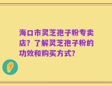 海口市灵芝孢子粉专卖店？了解灵芝孢子粉的功效和购买方式？