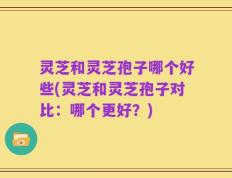 灵芝和灵芝孢子哪个好些(灵芝和灵芝孢子对比：哪个更好？)