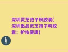 深圳灵芝孢子粉胶囊(深圳出品灵芝孢子粉胶囊：护佑健康)