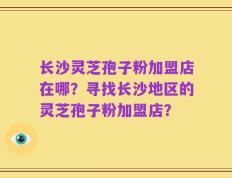 长沙灵芝孢子粉加盟店在哪？寻找长沙地区的灵芝孢子粉加盟店？