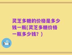 灵芝多糖的价格是多少钱一瓶(灵芝多糖价格一瓶多少钱？)