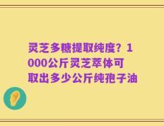 灵芝多糖提取纯度？1000公斤灵芝萃体可取出多少公斤纯孢子油