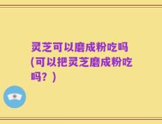 灵芝可以磨成粉吃吗 (可以把灵芝磨成粉吃吗？)