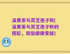溪黄茶与灵芝孢子粉(溪黄茶与灵芝孢子粉的搭配，双倍健康受益)
