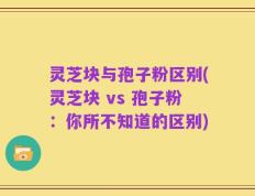 灵芝块与孢子粉区别(灵芝块 vs 孢子粉：你所不知道的区别)