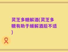 灵芝多糖解酒(灵芝多糖有助于缓解酒后不适)