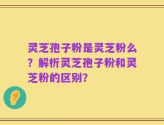 灵芝孢子粉是灵芝粉么？解析灵芝孢子粉和灵芝粉的区别？