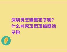 深圳灵芝破壁孢子粉？什么叫双芝灵芝破壁孢子粉