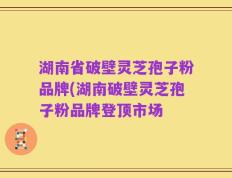 湖南省破壁灵芝孢子粉品牌(湖南破壁灵芝孢子粉品牌登顶市场