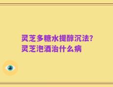 灵芝多糖水提醇沉法？灵芝泡酒治什么病