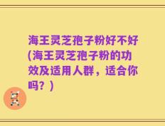 海王灵芝孢子粉好不好(海王灵芝孢子粉的功效及适用人群，适合你吗？)