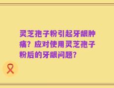 灵芝孢子粉引起牙龈肿痛？应对使用灵芝孢子粉后的牙龈问题？