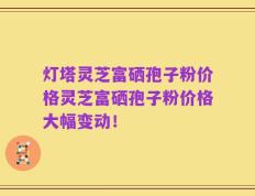 灯塔灵芝富硒孢子粉价格灵芝富硒孢子粉价格大幅变动！