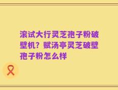 滚试大行灵芝孢子粉破壁机？赋汤亭灵芝破壁孢子粉怎么样
