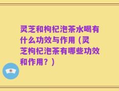 灵芝和枸杞泡茶水喝有什么功效与作用 (灵芝枸杞泡茶有哪些功效和作用？)